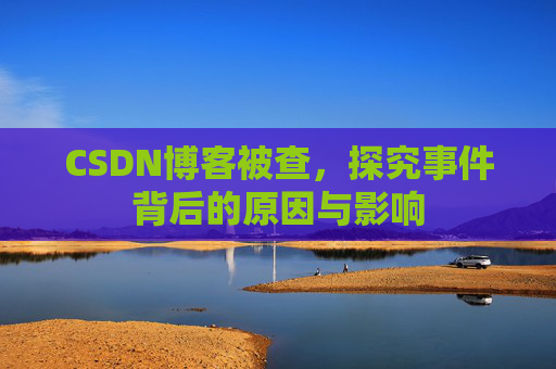 CSDN博客被查，探究事件背后的原因与影响